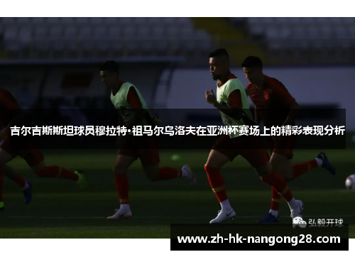 吉尔吉斯斯坦球员穆拉特·祖马尔乌洛夫在亚洲杯赛场上的精彩表现分析