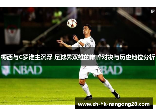 梅西与C罗谁主沉浮 足球界双雄的巅峰对决与历史地位分析