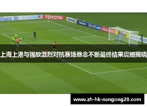 上海上港与强敌激烈对抗赛场悬念不断最终结果震撼揭晓