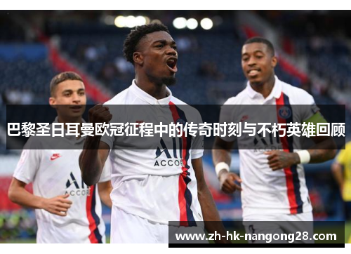 巴黎圣日耳曼欧冠征程中的传奇时刻与不朽英雄回顾